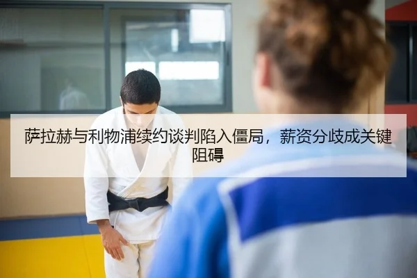 萨拉赫与利物浦续约谈判陷入僵局，薪资分歧成关键阻碍